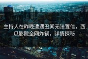 主持人在昨晚遭遇丑闻无法置信，西瓜影院全网炸锅，详情探秘