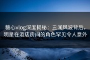 糖心vlog深度揭秘：丑闻风波背后，明星在酒店房间的角色罕见令人意外