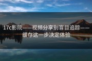 17c影院——视频分享别盲目追踪——缓存这一步决定体验