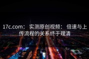 17c.com： 实测原创视频： 倍速与上传流程的关系终于理清