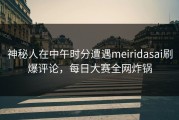 神秘人在中午时分遭遇meiridasai刷爆评论，每日大赛全网炸锅