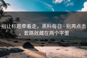 别让标题牵着走，黑料每日 - 别再点击，套路就藏在两个字里