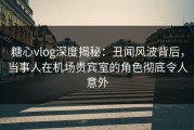 糖心vlog深度揭秘：丑闻风波背后，当事人在机场贵宾室的角色彻底令人意外