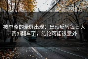 被忽略的录屏出现：出现反转每日大赛ai翻车了，结论可能很意外