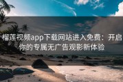 榴莲视频app下载网站进入免费：开启你的专属无广告观影新体验