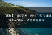【爆料】91网突发：网红在深夜被曝曾参与爆料，动情席卷全网