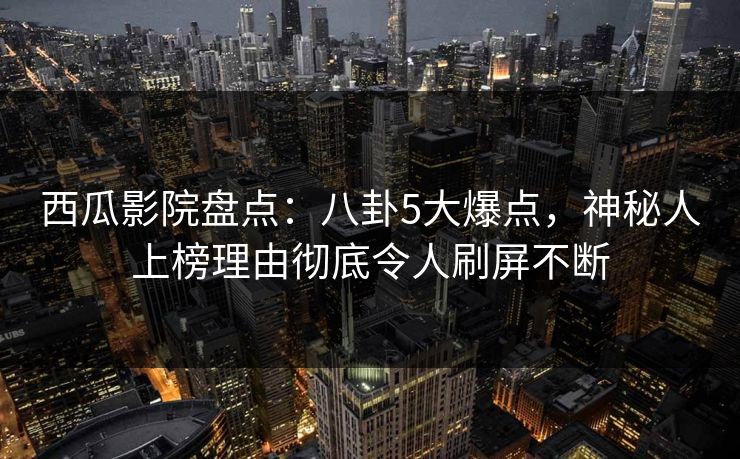 西瓜影院盘点:八卦5大爆点,神秘人上榜理由彻底令人刷屏不断 西瓜影院盘点:八卦5大爆点,神秘人上榜理由彻底令人刷屏不断