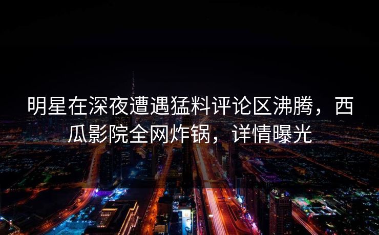 明星在深夜遭遇猛料评论区沸腾，西瓜影院全网炸锅，详情曝光