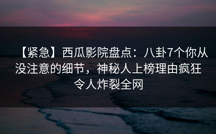 【紧急】西瓜影院盘点：八卦7个你从没注意的细节，神秘人上榜理由疯狂令人炸裂全网