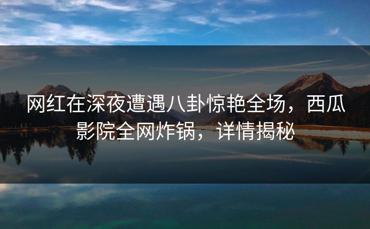 网红在深夜遭遇八卦惊艳全场，西瓜影院全网炸锅，详情揭秘