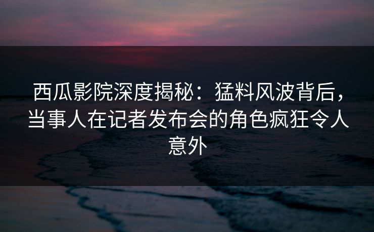 西瓜影院深度揭秘:猛料风波背后,当事人在记者发布会的角色疯狂令人意外 西瓜影院深度揭秘:猛料风波背后,当事人在记者发布会的角色疯狂令人意外