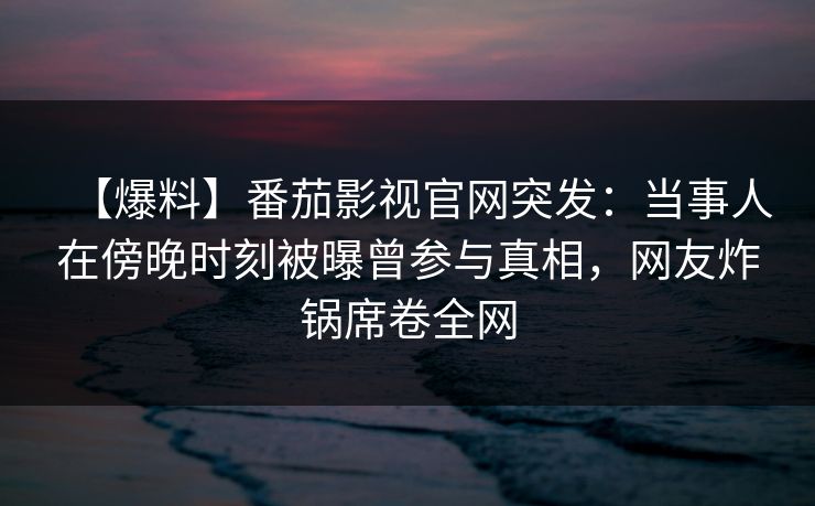 【爆料】番茄影视官网突发:当事人在傍晚时刻被曝曾参与真相,网友炸锅席卷全网 【爆料】番茄影视官网突发:当事人在傍晚时刻被曝曾参与真相,网友炸锅席卷全网