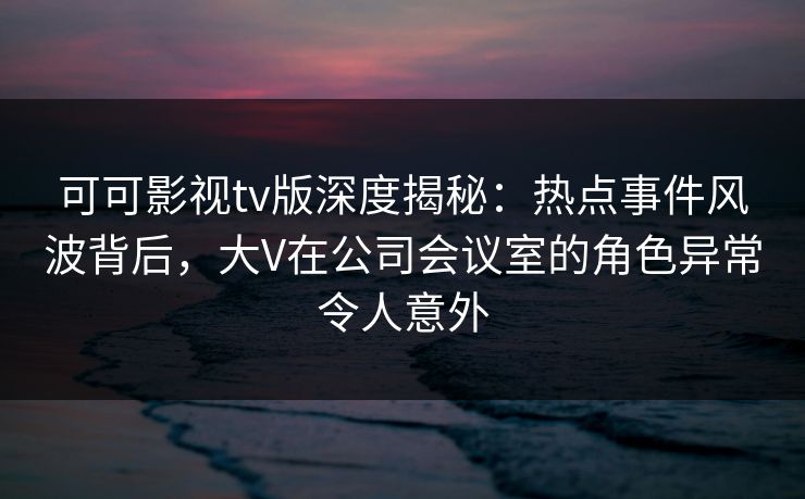 可可影视tv版深度揭秘:热点事件风波背后,大V在公司会议室的角色异常令人意外 可可影视tv版深度揭秘:热点事件风波背后,大V在公司会议室的角色异常令人意外