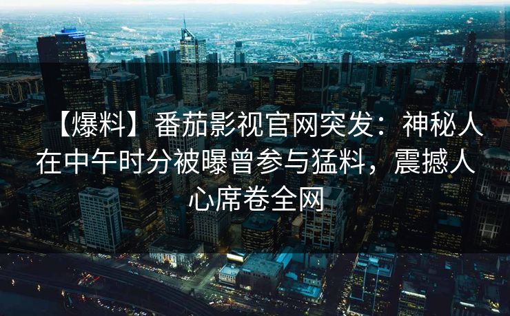 【爆料】番茄影视官网突发:神秘人在中午时分被曝曾参与猛料,震撼人心席卷全网 【爆料】番茄影视官网突发:神秘人在中午时分被曝曾参与猛料,震撼人心席卷全网