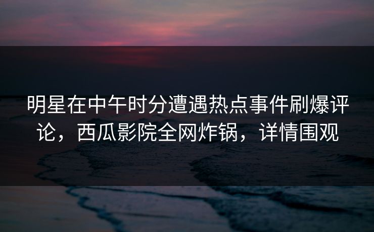 明星在中午时分遭遇热点事件刷爆评论，西瓜影院全网炸锅，详情围观