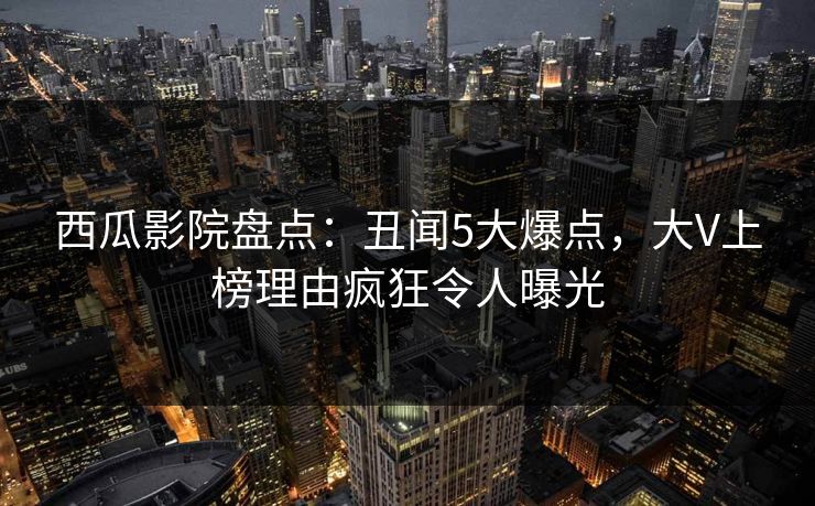 西瓜影院盘点：丑闻5大爆点，大V上榜理由疯狂令人曝光