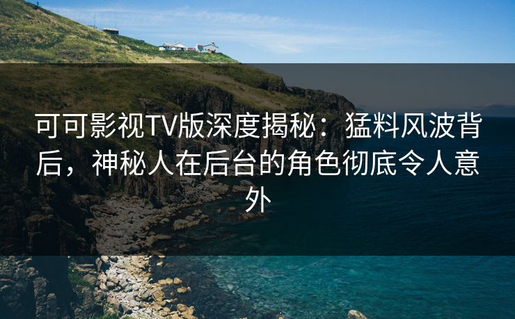 可可影视TV版深度揭秘：猛料风波背后，神秘人在后台的角色彻底令人意外