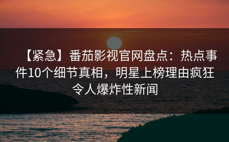 【紧急】番茄影视官网盘点:热点事件10个细节真相,明星上榜理由疯狂令人爆炸性新闻 【紧急】番茄影视官网盘点:热点事件10个细节真相,明星上榜理由疯狂令人爆炸性新闻