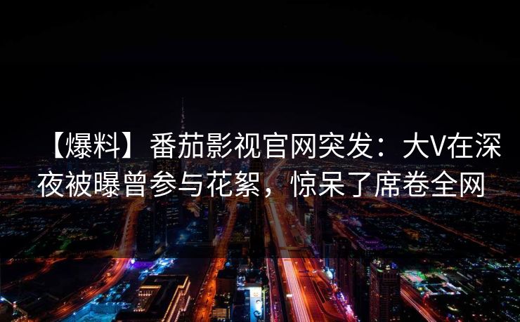 【爆料】番茄影视官网突发：大V在深夜被曝曾参与花絮，惊呆了席卷全网