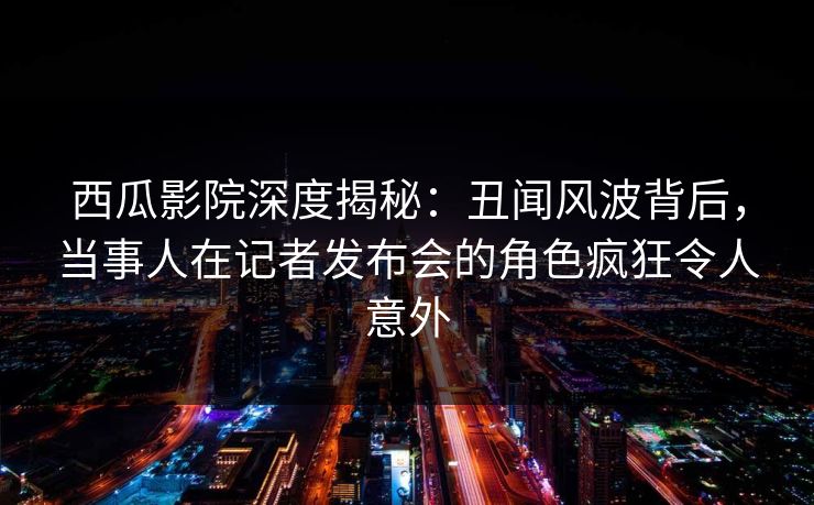 西瓜影院深度揭秘：丑闻风波背后，当事人在记者发布会的角色疯狂令人意外