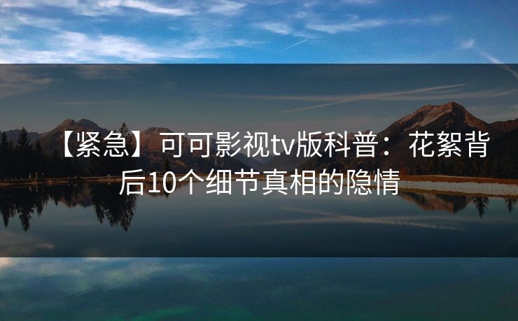【紧急】可可影视tv版科普:花絮背后10个细节真相的隐情 【紧急】可可影视tv版科普:花絮背后10个细节真相的隐情
