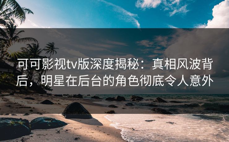 可可影视tv版深度揭秘：真相风波背后，明星在后台的角色彻底令人意外