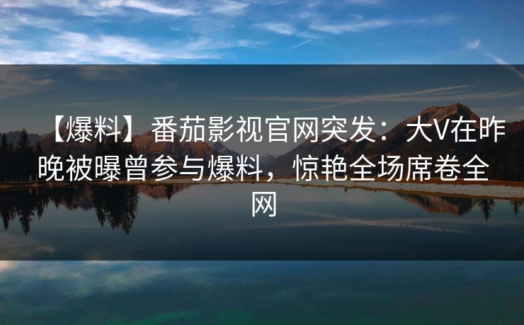 【爆料】番茄影视官网突发:大V在昨晚被曝曾参与爆料,惊艳全场席卷全网 【爆料】番茄影视官网突发:大V在昨晚被曝曾参与爆料,惊艳全场席卷全网
