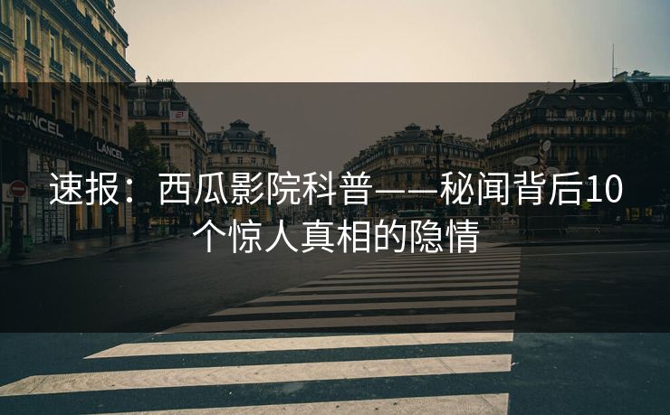 速报:西瓜影院科普——秘闻背后10个惊人真相的隐情 速报:西瓜影院科普——秘闻背后10个惊人真相的隐情