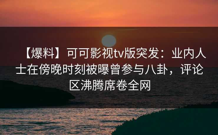 【爆料】可可影视tv版突发：业内人士在傍晚时刻被曝曾参与八卦，评论区沸腾席卷全网