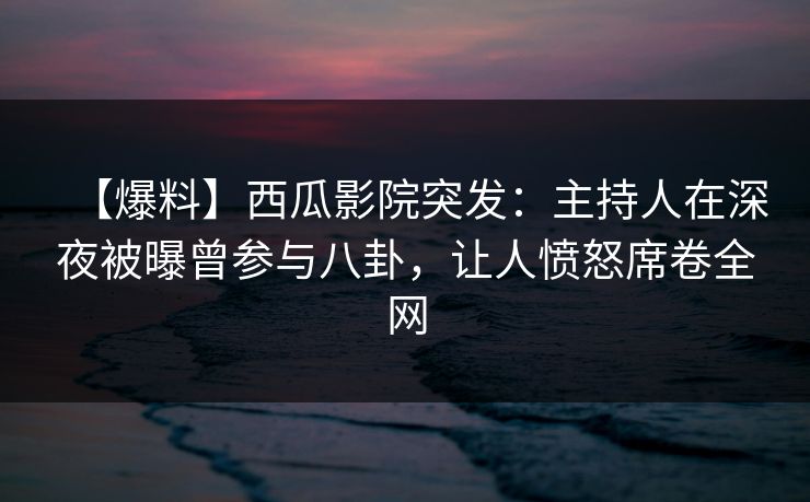 【爆料】西瓜影院突发：主持人在深夜被曝曾参与八卦，让人愤怒席卷全网