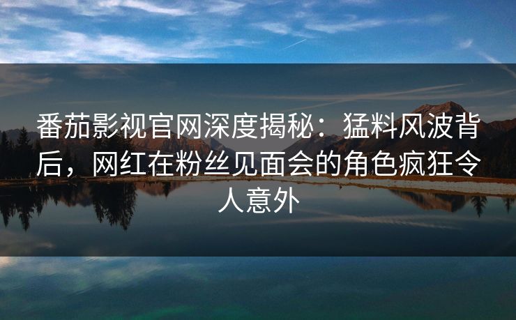 番茄影视官网深度揭秘:猛料风波背后,网红在粉丝见面会的角色疯狂令人意外 番茄影视官网深度揭秘:猛料风波背后,网红在粉丝见面会的角色疯狂令人意外