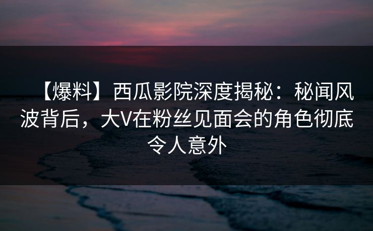 【爆料】西瓜影院深度揭秘：秘闻风波背后，大V在粉丝见面会的角色彻底令人意外