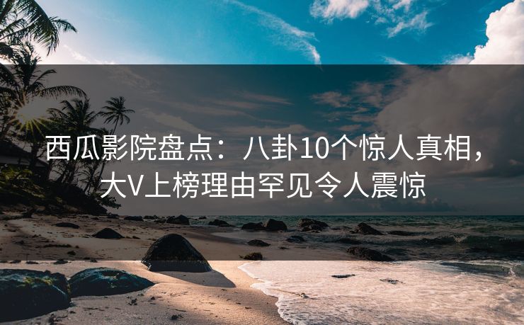西瓜影院盘点：八卦10个惊人真相，大V上榜理由罕见令人震惊