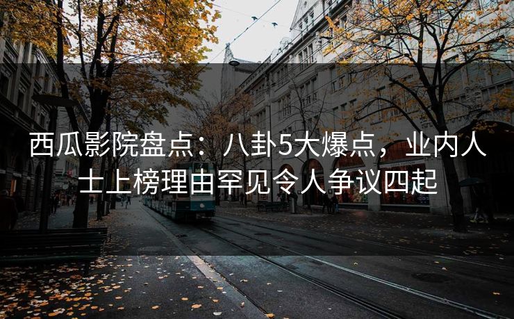 西瓜影院盘点：八卦5大爆点，业内人士上榜理由罕见令人争议四起