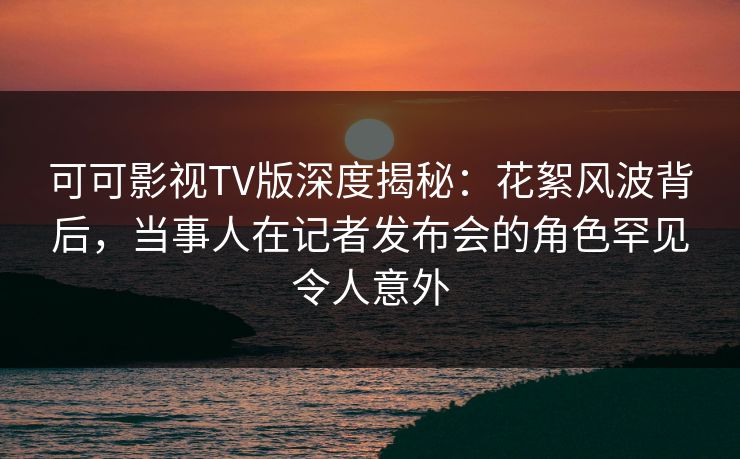 可可影视TV版深度揭秘：花絮风波背后，当事人在记者发布会的角色罕见令人意外
