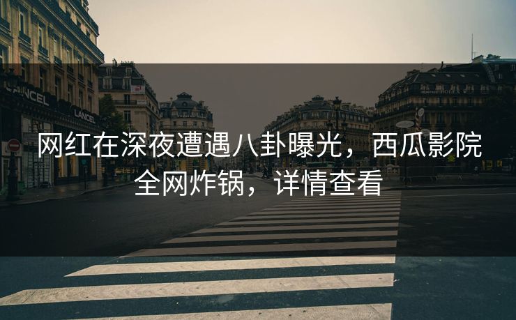 网红在深夜遭遇八卦曝光，西瓜影院全网炸锅，详情查看