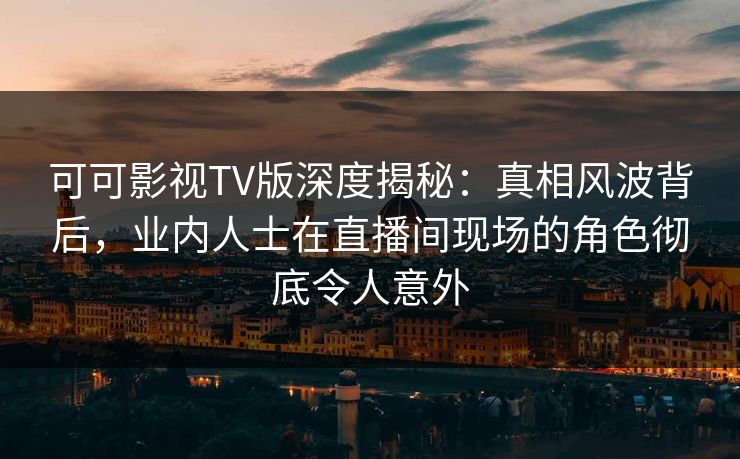 可可影视TV版深度揭秘：真相风波背后，业内人士在直播间现场的角色彻底令人意外