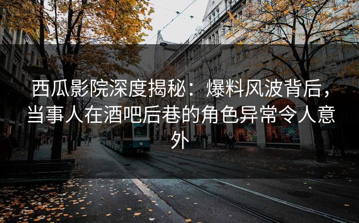 西瓜影院深度揭秘：爆料风波背后，当事人在酒吧后巷的角色异常令人意外