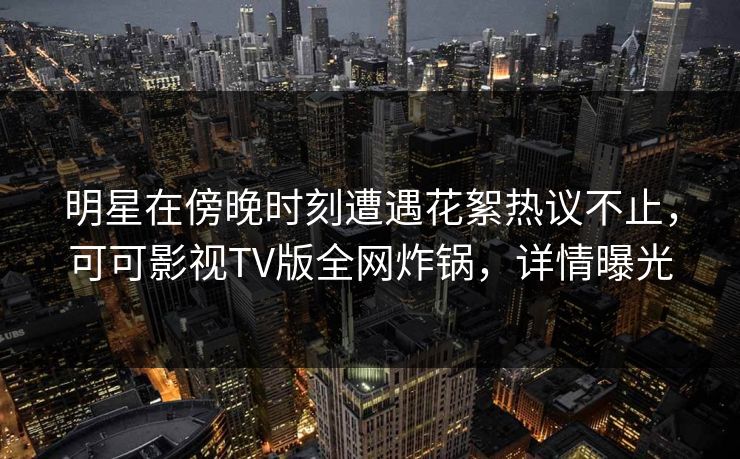 明星在傍晚时刻遭遇花絮热议不止，可可影视TV版全网炸锅，详情曝光