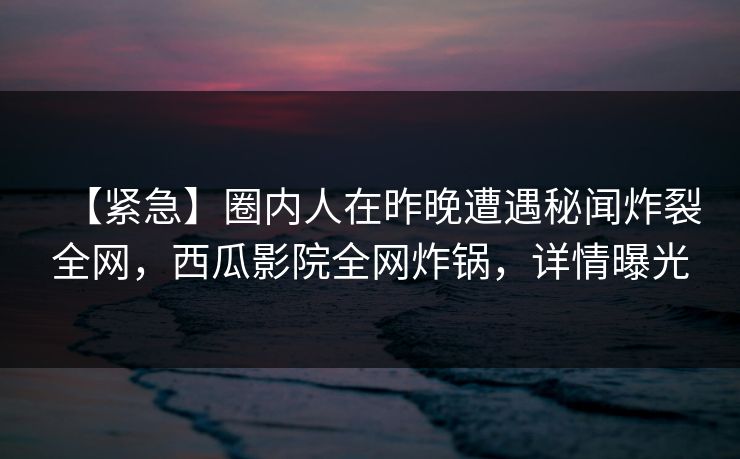 【紧急】圈内人在昨晚遭遇秘闻炸裂全网,西瓜影院全网炸锅,详情曝光 【紧急】圈内人在昨晚遭遇秘闻炸裂全网,西瓜影院全网炸锅,详情曝光
