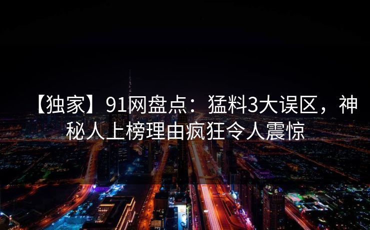【独家】91网盘点:猛料3大误区,神秘人上榜理由疯狂令人震惊 【独家】91网盘点:猛料3大误区,神秘人上榜理由疯狂令人震惊