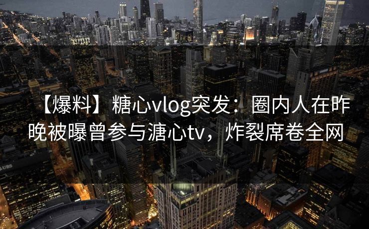 【爆料】糖心vlog突发:圈内人在昨晚被曝曾参与溏心tv,炸裂席卷全网 【爆料】糖心vlog突发:圈内人在昨晚被曝曾参与溏心tv,炸裂席卷全网