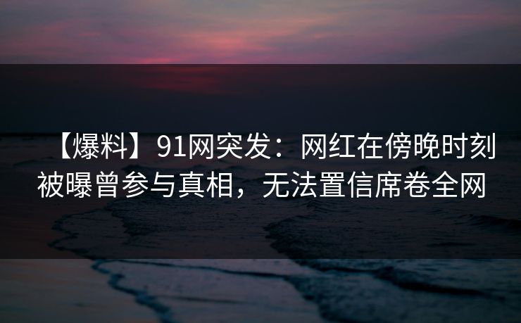 【爆料】91网突发:网红在傍晚时刻被曝曾参与真相,无法置信席卷全网 【爆料】91网突发:网红在傍晚时刻被曝曾参与真相,无法置信席卷全网