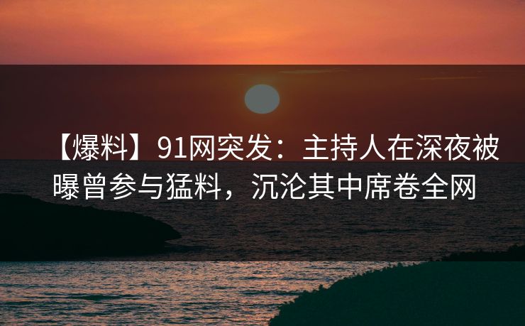 【爆料】91网突发：主持人在深夜被曝曾参与猛料，沉沦其中席卷全网