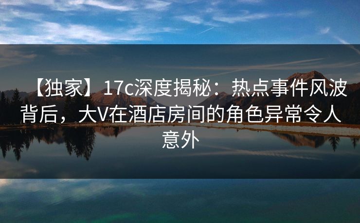 【独家】17c深度揭秘：热点事件风波背后，大V在酒店房间的角色异常令人意外