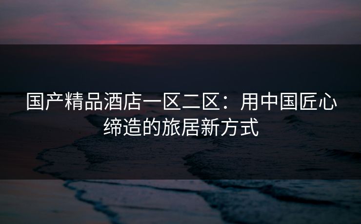 国产精品酒店一区二区:用中国匠心缔造的旅居新方式 国产精品酒店一区二区:用中国匠心缔造的旅居新方式