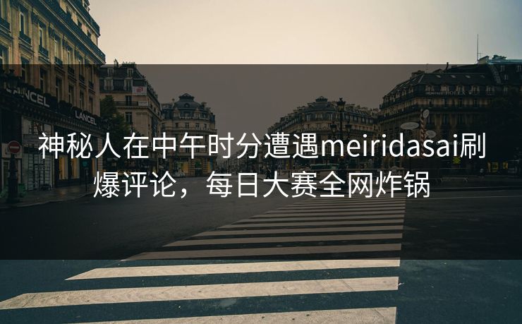 神秘人在中午时分遭遇meiridasai刷爆评论，每日大赛全网炸锅