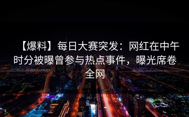 【爆料】每日大赛突发:网红在中午时分被曝曾参与热点事件,曝光席卷全网 【爆料】每日大赛突发:网红在中午时分被曝曾参与热点事件,曝光席卷全网