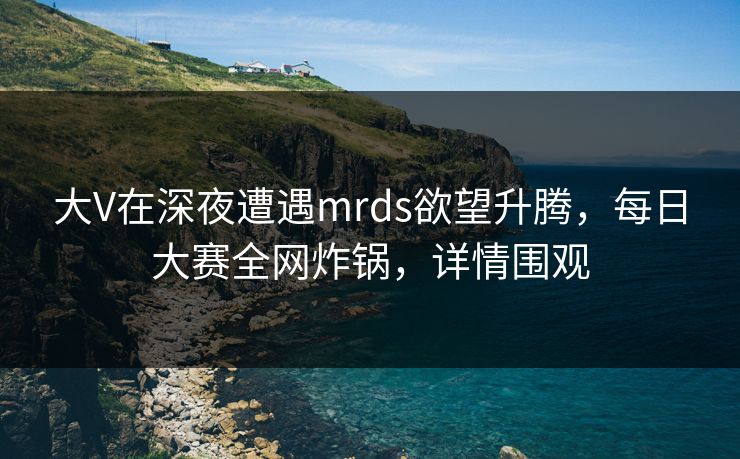 大V在深夜遭遇mrds欲望升腾,每日大赛全网炸锅,详情围观 大V在深夜遭遇mrds欲望升腾,每日大赛全网炸锅,详情围观