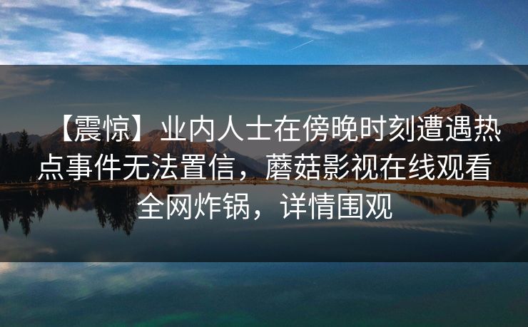 【震惊】业内人士在傍晚时刻遭遇热点事件无法置信，蘑菇影视在线观看全网炸锅，详情围观